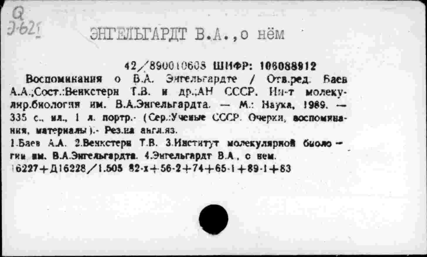 ﻿д'ЬЪ
•*
ЭНГЖГАРДТ ВЛ.,о нём
42/890010603 ШИФР: 106088912
Воспоминания о Б.А. Энгельгардте / Ота.ред Баев А.А.,Сост.:Венкстерн Т.В. и др.,АН СССР. Ии-т молеку-лир.биологяи им. В.А.Энгельгардта. — М.: Наук«, 1989. — 335 с., ил.. I л. лортр,- (Сер.Учеиые СССР Очерки, аоспомяиа-ния, материалыРез.ил англ.яз.
ГБаев АХ З.Вемкстерв Т В. 3 Институт молекулярной биоло -гим им. В.А Эигельгврдтя «.Энгельгардт В.А. с нем.
622Т+Д16228/1.505 «2-Х+56-24-74+65-1 +89-1 +83